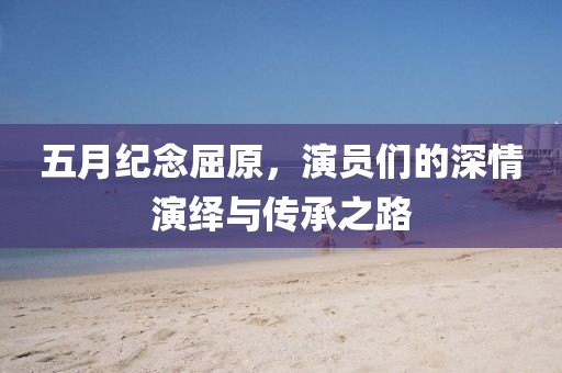 五月紀(jì)念屈原,演員們的深情演繹與傳承之路