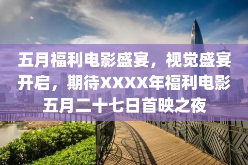 五月福利電影盛宴,視覺盛宴開啟,期待XXXX年福利電影五月二十七日首映之夜