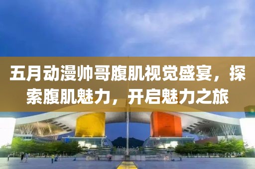 五月動漫帥哥腹肌視覺盛宴，探索腹肌魅力，開啟魅力之旅