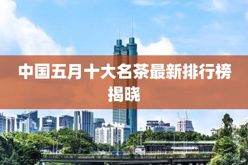 中國五月十大名茶最新排行榜揭曉