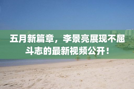 五月新篇章,李景亮展現(xiàn)不屈斗志的最新視頻公開!