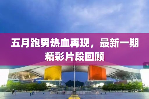 五月跑男熱血再現，最新一期精彩片段回顧