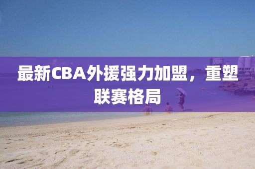 最新CBA外援強力加盟，重塑聯賽格局