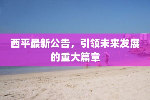 西平最新公告,引領(lǐng)未來發(fā)展的重大篇章