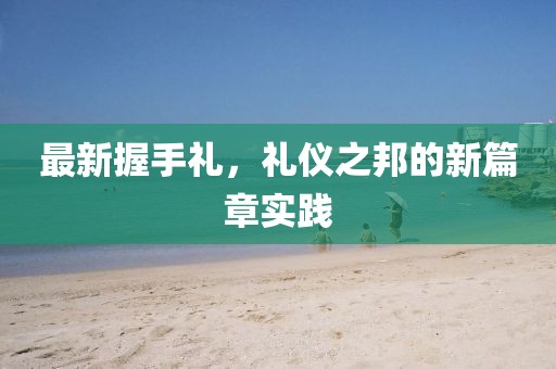 最新握手禮,禮儀之邦的新篇章實踐
