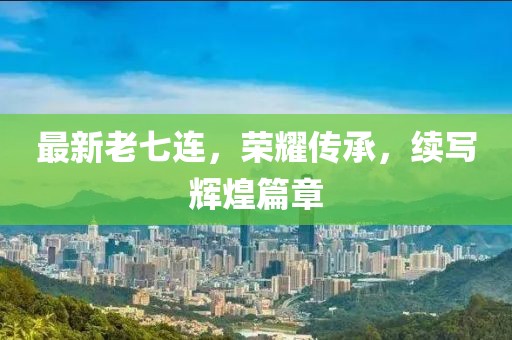 最新老七連，榮耀傳承，續(xù)寫輝煌篇章