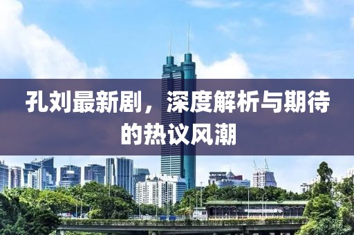 孔劉最新劇,深度解析與期待的熱議風(fēng)潮