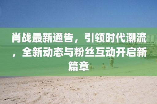 肖戰(zhàn)最新通告，引領(lǐng)時代潮流，全新動態(tài)與粉絲互動開啟新篇章