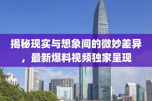 揭秘現實與想象間的微妙差異，最新爆料視頻獨家呈現