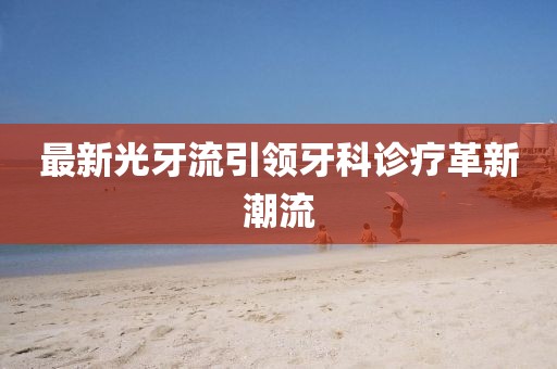 最新光牙流引領(lǐng)牙科診療革新潮流