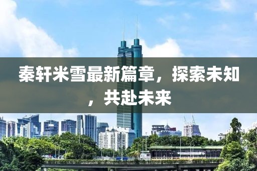 秦軒米雪最新篇章，探索未知，共赴未來