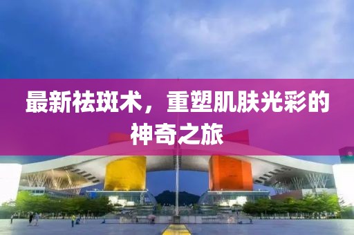 最新祛斑術(shù)，重塑肌膚光彩的神奇之旅