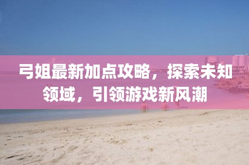 弓姐最新加點(diǎn)攻略，探索未知領(lǐng)域，引領(lǐng)游戲新風(fēng)潮