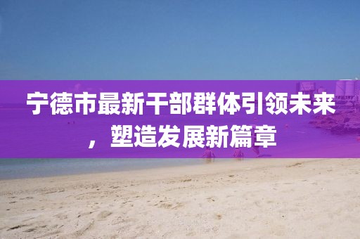 寧德市最新干部群體引領未來，塑造發展新篇章