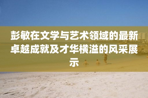 彭敏在文學與藝術領域的最新卓越成就及才華橫溢的風采展示