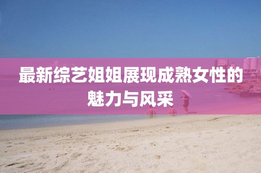 最新綜藝姐姐展現成熟女性的魅力與風采