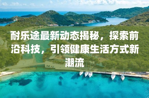 耐樂途最新動態(tài)揭秘，探索前沿科技，引領健康生活方式新潮流