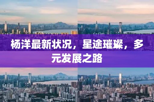 楊洋最新狀況，星途璀璨，多元發展之路