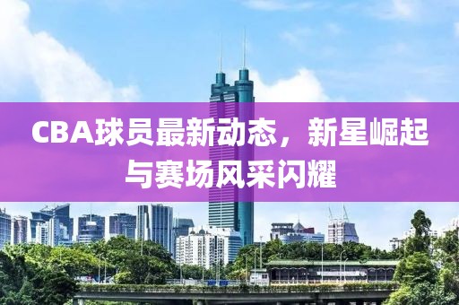 CBA球員最新動態,新星崛起與賽場風采閃耀