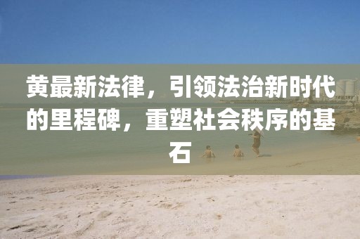 黃最新法律,引領法治新時代的里程碑,重塑社會秩序的基石
