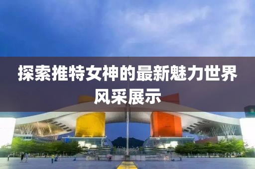 探索推特女神的最新魅力世界風(fēng)采展示