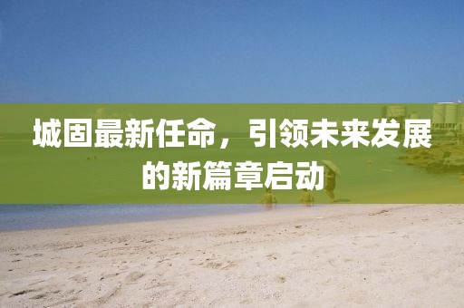 城固最新任命，引領未來發展的新篇章啟動