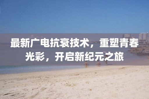 最新廣電抗衰技術,重塑青春光彩,開啟新紀元之旅