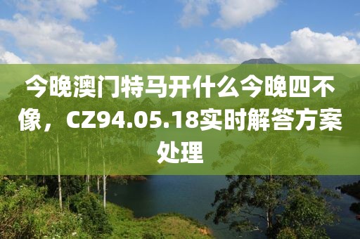今晚澳門特馬開什么今晚四不像，CZ94.05.18實時解答方案處理