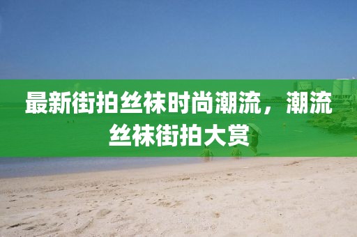 最新街拍絲襪時尚潮流，潮流絲襪街拍大賞
