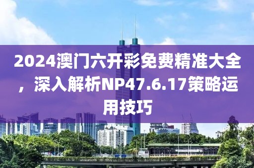 2024澳門六開彩免費精準大全，深入解析NP47.6.17策略運用技巧