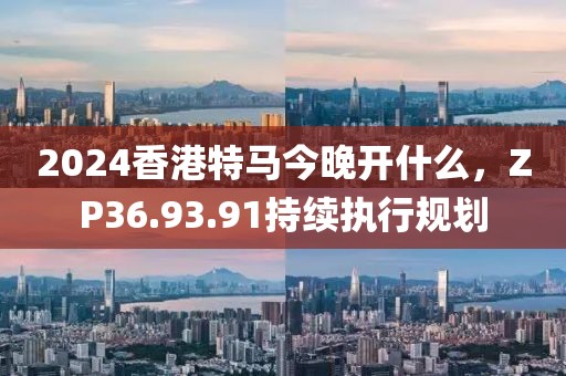2024香港特馬今晚開什么,ZP36.93.91持續執行規劃