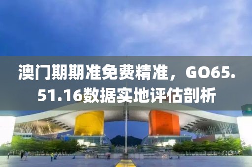 澳門期期準免費精準，GO65.51.16數據實地評估剖析