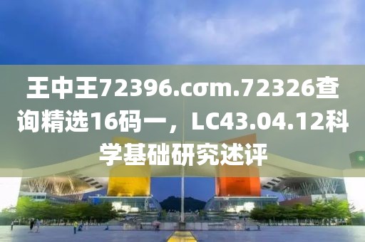 王中王72396.cσm.72326查詢精選16碼一，LC43.04.12科學基礎研究述評