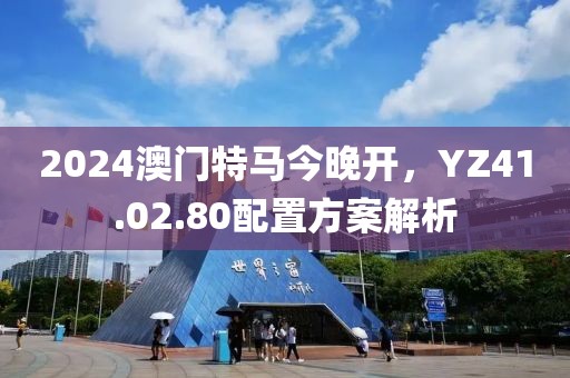 2024澳門特馬今晚開，YZ41.02.80配置方案解析
