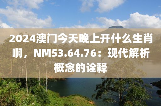 2024澳門今天晚上開什么生肖啊，NM53.64.76：現代解析概念的詮釋