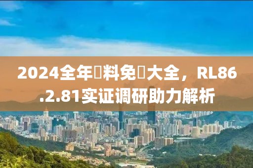 2024全年資料免費大全，RL86.2.81實證調研助力解析