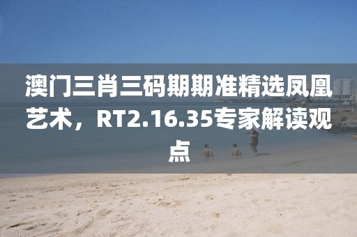 澳門三肖三碼期期準精選鳳凰藝術，RT2.16.35專家解讀觀點