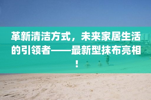 革新清潔方式，未來家居生活的引領者——最新型抹布亮相！
