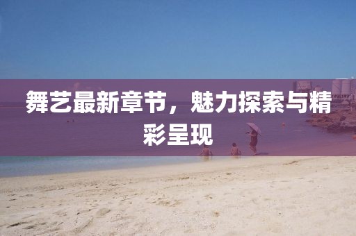 舞藝最新章節，魅力探索與精彩呈現
