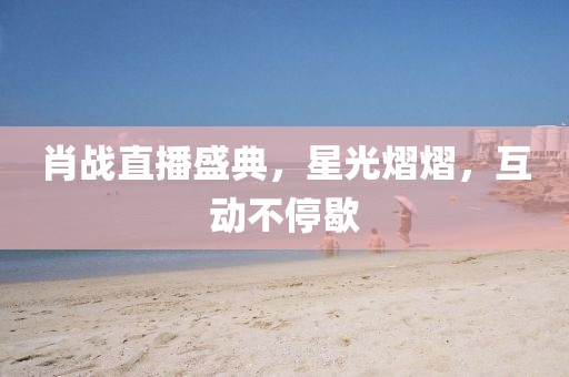 肖戰直播盛典，星光熠熠，互動不停歇