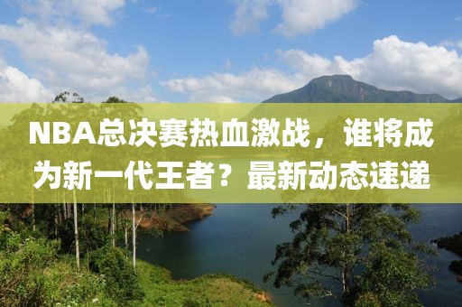 NBA總決賽熱血激戰，誰將成為新一代王者？最新動態速遞