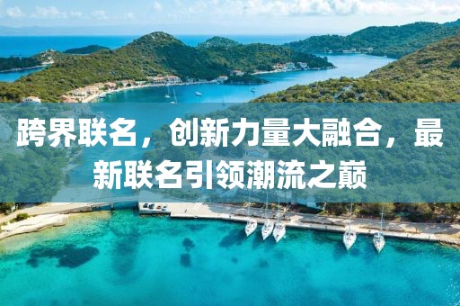 跨界聯名，創新力量大融合，最新聯名引領潮流之巔