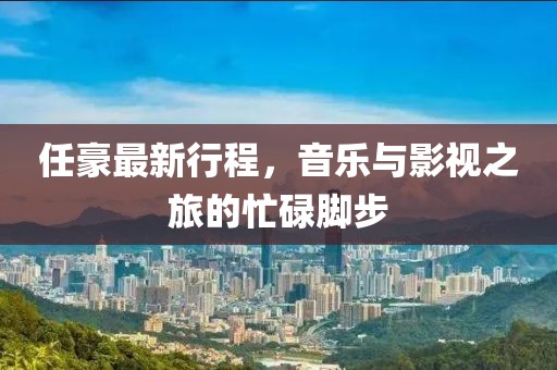 任豪最新行程，音樂與影視之旅的忙碌腳步