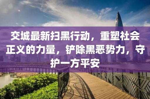 交城最新掃黑行動,重塑社會正義的力量,鏟除黑惡勢力,守護一方平安