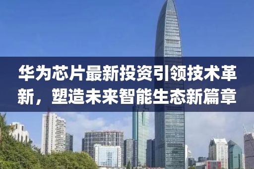 華為芯片最新投資引領(lǐng)技術(shù)革新，塑造未來智能生態(tài)新篇章