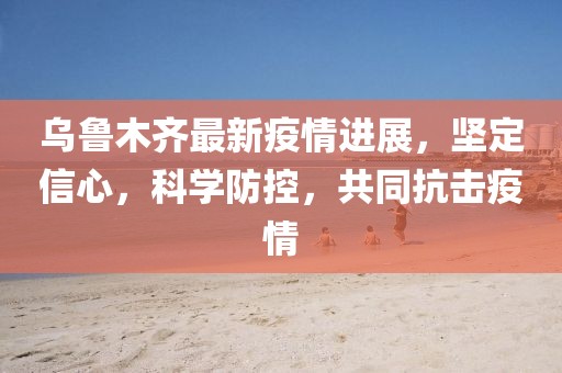 烏魯木齊最新疫情進展，堅定信心，科學防控，共同抗擊疫情