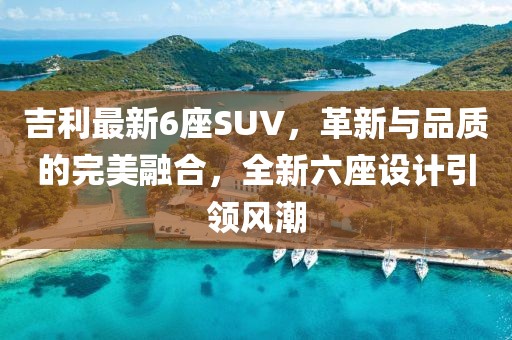 吉利最新6座SUV，革新與品質(zhì)的完美融合，全新六座設(shè)計引領(lǐng)風(fēng)潮