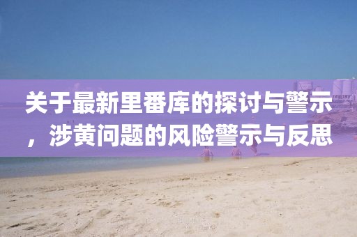 關于最新里番庫的探討與警示，涉黃問題的風險警示與反思