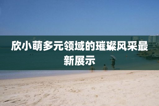 欣小萌多元領域的璀璨風采最新展示