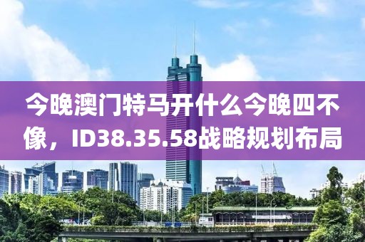 今晚澳門特馬開什么今晚四不像，ID38.35.58戰略規劃布局